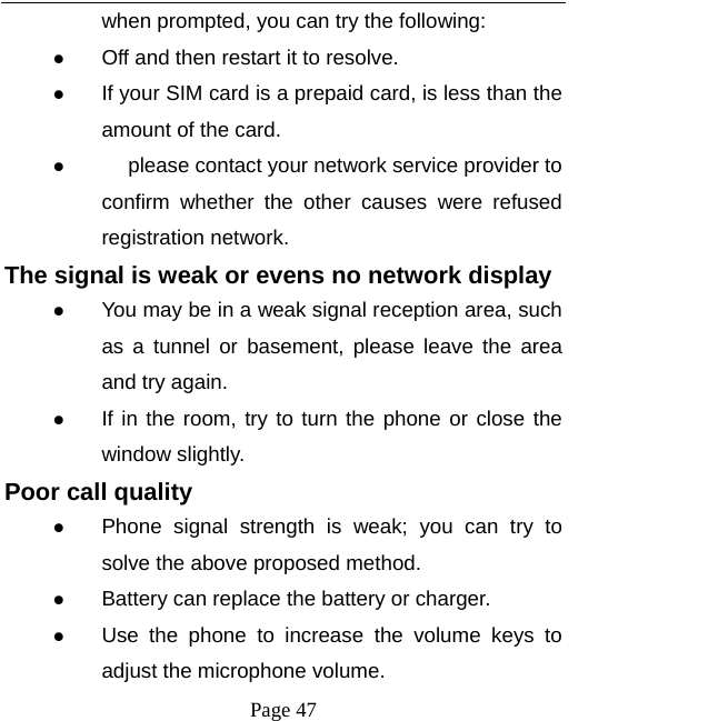  Page 47 when prompted, you can try the following:  Off and then restart it to resolve.  If your SIM card is a prepaid card, is less than the amount of the card.   please contact your network service provider to 　confirm whether the other causes were refused registration network. The signal is weak or evens no network display  You may be in a weak signal reception area, such as a tunnel or basement, please leave the area and try again.  If in the room, try to turn the phone or close the window slightly. Poor call quality  Phone signal strength is weak; you can try to solve the above proposed method.  Battery can replace the battery or charger.  Use the phone to increase the volume keys to adjust the microphone volume. 