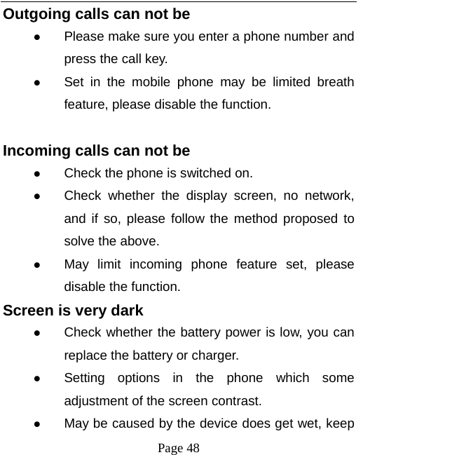  Page 48 Outgoing calls can not be  Please make sure you enter a phone number and press the call key.  Set in the mobile phone may be limited breath feature, please disable the function.  Incoming calls can not be  Check the phone is switched on.  Check whether the display screen, no network, and if so, please follow the method proposed to solve the above.  May limit incoming phone feature set, please disable the function. Screen is very dark  Check whether the battery power is low, you can replace the battery or charger.  Setting options in the phone which some adjustment of the screen contrast.  May be caused by the device does get wet, keep 