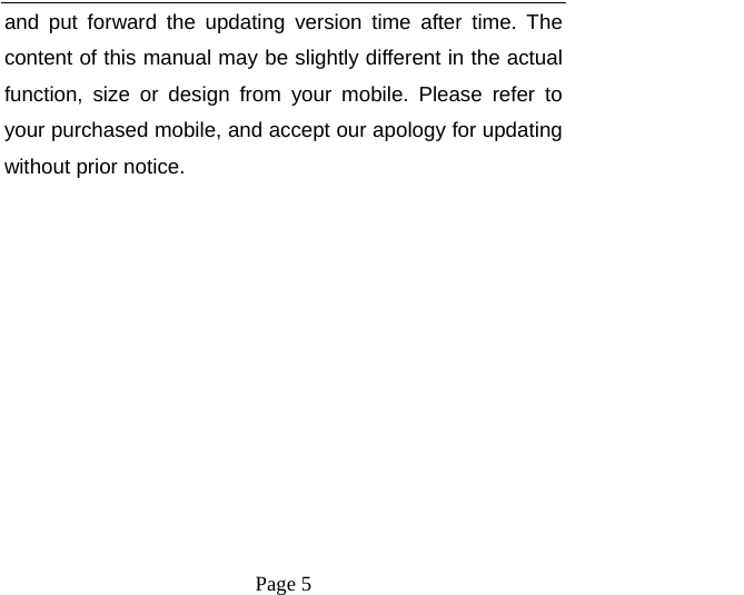    Page 5   and put forward the updating version time after time. The content of this manual may be slightly different in the actual function, size or design from your mobile. Please refer to your purchased mobile, and accept our apology for updating without prior notice. 