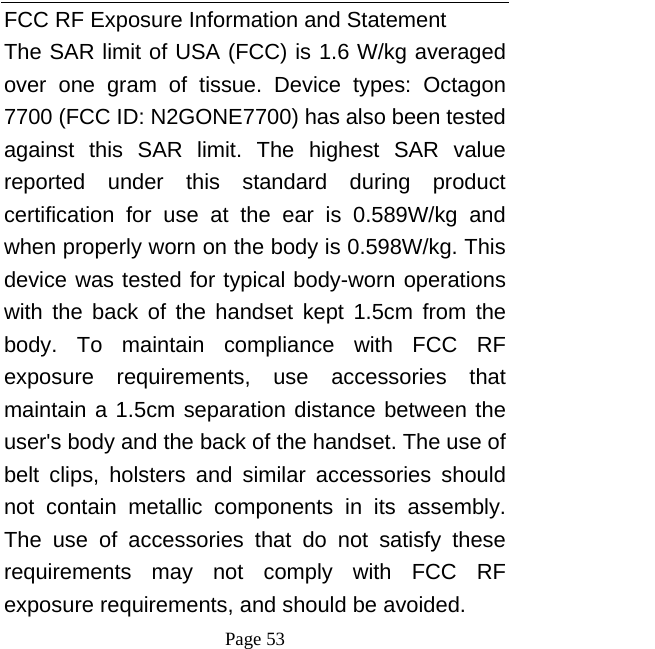  Page 53 FCC RF Exposure Information and Statement The SAR limit of USA (FCC) is 1.6 W/kg averaged over one gram of tissue. Device types: Octagon 7700 (FCC ID: N2GONE7700) has also been tested against this SAR limit. The highest SAR value reported under this standard during product certification for use at the ear is 0.589W/kg and when properly worn on the body is 0.598W/kg. This device was tested for typical body-worn operations with the back of the handset kept 1.5cm from the body. To maintain compliance with FCC RF exposure requirements, use accessories that maintain a 1.5cm separation distance between the user&apos;s body and the back of the handset. The use of belt clips, holsters and similar accessories should not contain metallic components in its assembly. The use of accessories that do not satisfy these requirements may not comply with FCC RF exposure requirements, and should be avoided. 