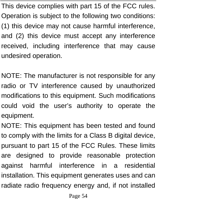  Page 54 This device complies with part 15 of the FCC rules. Operation is subject to the following two conditions: (1) this device may not cause harmful interference, and (2) this device must accept any interference received, including interference that may cause undesired operation.  NOTE: The manufacturer is not responsible for any radio or TV interference caused by unauthorized modifications to this equipment. Such modifications could void the user’s authority to operate the equipment. NOTE: This equipment has been tested and found to comply with the limits for a Class B digital device, pursuant to part 15 of the FCC Rules. These limits are designed to provide reasonable protection against harmful interference in a residential installation. This equipment generates uses and can radiate radio frequency energy and, if not installed 