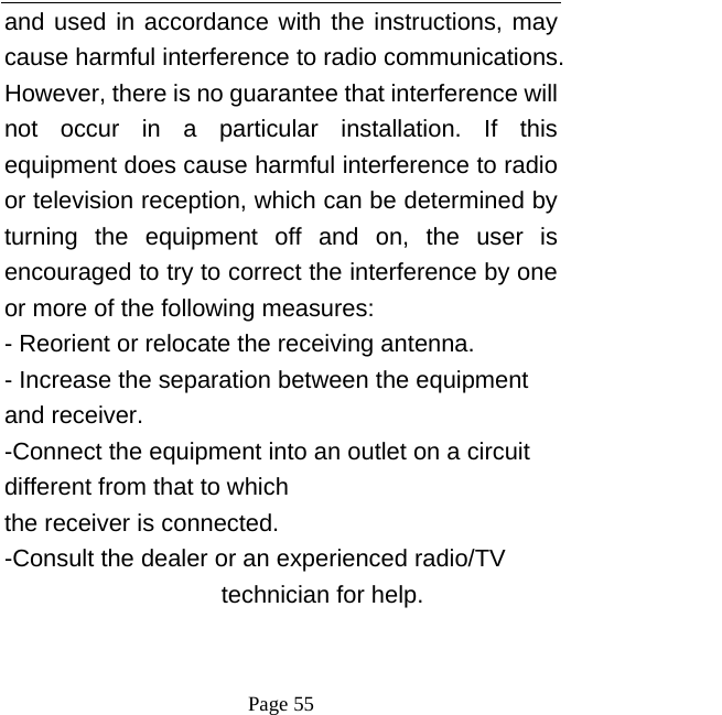  Page 55 and used in accordance with the instructions, may cause harmful interference to radio communications. However, there is no guarantee that interference will not occur in a particular installation. If this equipment does cause harmful interference to radio or television reception, which can be determined by turning the equipment off and on, the user is encouraged to try to correct the interference by one or more of the following measures: - Reorient or relocate the receiving antenna. - Increase the separation between the equipment and receiver. -Connect the equipment into an outlet on a circuit different from that to which the receiver is connected. -Consult the dealer or an experienced radio/TV technician for help. 