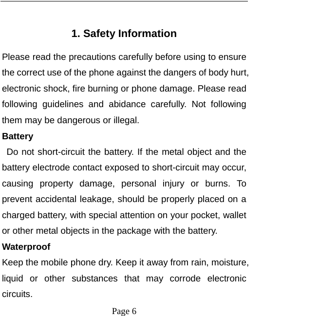  Page 6  1. Safety Information Please read the precautions carefully before using to ensure the correct use of the phone against the dangers of body hurt, electronic shock, fire burning or phone damage. Please read following guidelines and abidance carefully. Not following them may be dangerous or illegal. Battery  Do not short-circuit the battery. If the metal object and the battery electrode contact exposed to short-circuit may occur, causing property damage, personal injury or burns. To prevent accidental leakage, should be properly placed on a charged battery, with special attention on your pocket, wallet or other metal objects in the package with the battery. Waterproof Keep the mobile phone dry. Keep it away from rain, moisture, liquid or other substances that may corrode electronic circuits. 