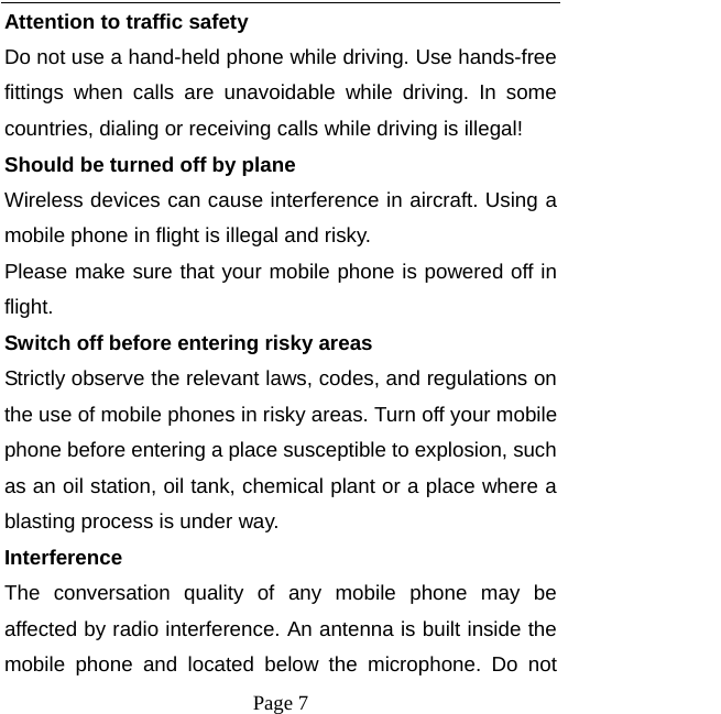  Page 7 Attention to traffic safety Do not use a hand-held phone while driving. Use hands-free fittings when calls are unavoidable while driving. In some countries, dialing or receiving calls while driving is illegal! Should be turned off by plane Wireless devices can cause interference in aircraft. Using a mobile phone in flight is illegal and risky.     Please make sure that your mobile phone is powered off in flight. Switch off before entering risky areas Strictly observe the relevant laws, codes, and regulations on the use of mobile phones in risky areas. Turn off your mobile phone before entering a place susceptible to explosion, such as an oil station, oil tank, chemical plant or a place where a blasting process is under way. Interference The conversation quality of any mobile phone may be affected by radio interference. An antenna is built inside the mobile phone and located below the microphone. Do not 