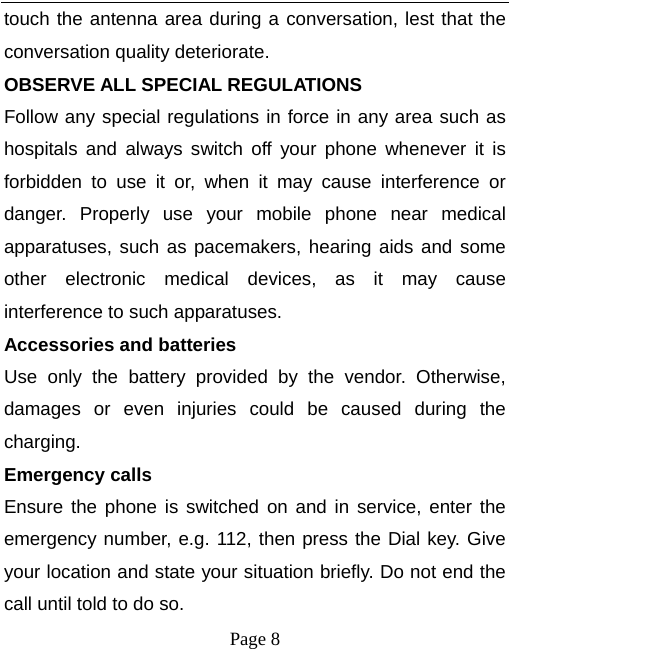  Page 8 touch the antenna area during a conversation, lest that the conversation quality deteriorate. OBSERVE ALL SPECIAL REGULATIONS Follow any special regulations in force in any area such as hospitals and always switch off your phone whenever it is forbidden to use it or, when it may cause interference or danger. Properly use your mobile phone near medical apparatuses, such as pacemakers, hearing aids and some other electronic medical devices, as it may cause interference to such apparatuses. Accessories and batteries Use only the battery provided by the vendor. Otherwise, damages or even injuries could be caused during the charging. Emergency calls Ensure the phone is switched on and in service, enter the emergency number, e.g. 112, then press the Dial key. Give your location and state your situation briefly. Do not end the call until told to do so. 