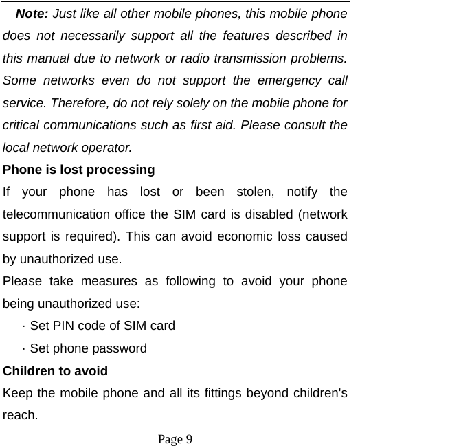  Page 9 Note: Just like all other mobile phones, this mobile phone does not necessarily support all the features described in this manual due to network or radio transmission problems. Some networks even do not support the emergency call service. Therefore, do not rely solely on the mobile phone for critical communications such as first aid. Please consult the local network operator. Phone is lost processing If your phone has lost or been stolen, notify the telecommunication office the SIM card is disabled (network support is required). This can avoid economic loss caused by unauthorized use. Please take measures as following to avoid your phone being unauthorized use: · Set PIN code of SIM card · Set phone password Children to avoid Keep the mobile phone and all its fittings beyond children&apos;s reach. 