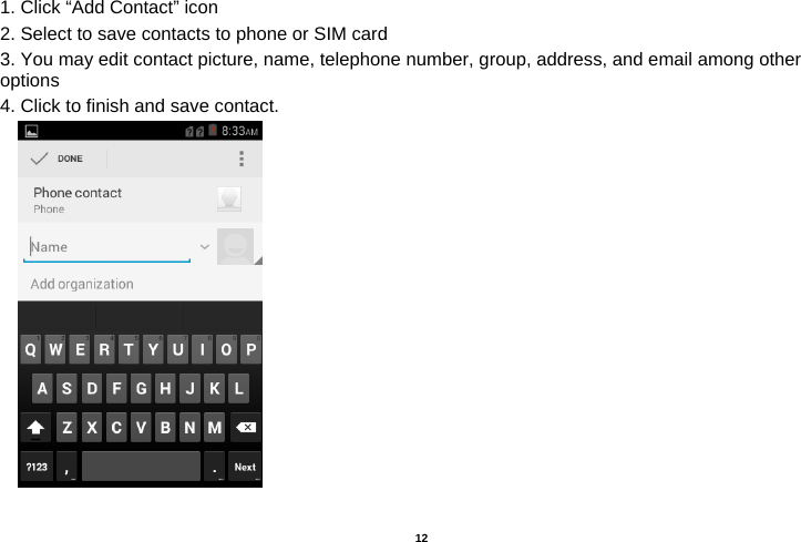   12  1. Click “Add Contact” icon   2. Select to save contacts to phone or SIM card 3. You may edit contact picture, name, telephone number, group, address, and email among other options 4. Click to finish and save contact.         