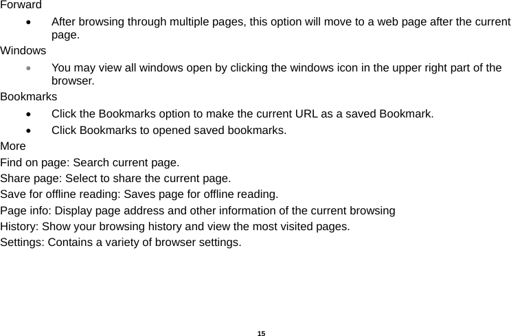   15  Forward •  After browsing through multiple pages, this option will move to a web page after the current page. Windows • You may view all windows open by clicking the windows icon in the upper right part of the browser. Bookmarks •  Click the Bookmarks option to make the current URL as a saved Bookmark. •  Click Bookmarks to opened saved bookmarks. More Find on page: Search current page. Share page: Select to share the current page. Save for offline reading: Saves page for offline reading. Page info: Display page address and other information of the current browsing History: Show your browsing history and view the most visited pages. Settings: Contains a variety of browser settings.  