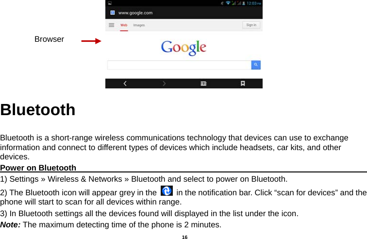   16   Bluetooth  Bluetooth is a short-range wireless communications technology that devices can use to exchange information and connect to different types of devices which include headsets, car kits, and other devices. Power on Bluetooth                                                                               1) Settings » Wireless &amp; Networks » Bluetooth and select to power on Bluetooth. 2) The Bluetooth icon will appear grey in the    in the notification bar. Click “scan for devices” and the phone will start to scan for all devices within range. 3) In Bluetooth settings all the devices found will displayed in the list under the icon. Note: The maximum detecting time of the phone is 2 minutes. Browser 