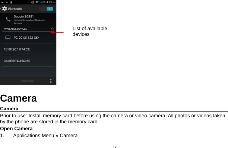   17   Camera Camera                                                                                           Prior to use: Install memory card before using the camera or video camera. All photos or videos taken by the phone are stored in the memory card. Open Camera 1.  Applications Menu » Camera   List of available devices 