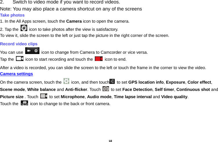   18  2.  Switch to video mode if you want to record videos.   Note: You may also place a camera shortcut on any of the screens Take photos   1. In the All Apps screen, touch the Camera icon to open the camera. 2. Tap the    icon to take photos after the view is satisfactory. To view it, slide the screen to the left or just tap the picture in the right corner of the screen.   Record video clips You can use    icon to change from Camera to Camcorder or vice versa. Tap the    icon to start recording and touch the   icon to end. After a video is recorded, you can slide the screen to the left or touch the frame in the corner to view the video. Camera settings  On the camera screen, touch the    icon, and then touch  to set GPS location info, Exposure, Color effect, Scene mode, White balance and Anti-flicker. Touch   to set Face Detection, Self timer, Continuous shot and Picture size . Touch   to set Microphone, Audio mode, Time lapse interval and Video quality. Touch the   icon to change to the back or front camera. 