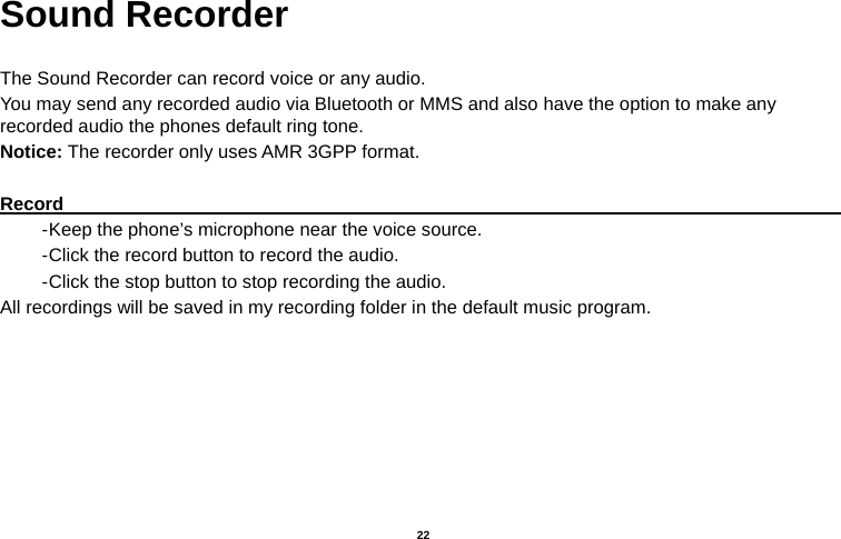   22  Sound Recorder  The Sound Recorder can record voice or any audio.   You may send any recorded audio via Bluetooth or MMS and also have the option to make any recorded audio the phones default ring tone. Notice: The recorder only uses AMR 3GPP format.  Record                                                                                           - Keep the phone’s microphone near the voice source. - Click the record button to record the audio. - Click the stop button to stop recording the audio. All recordings will be saved in my recording folder in the default music program. 