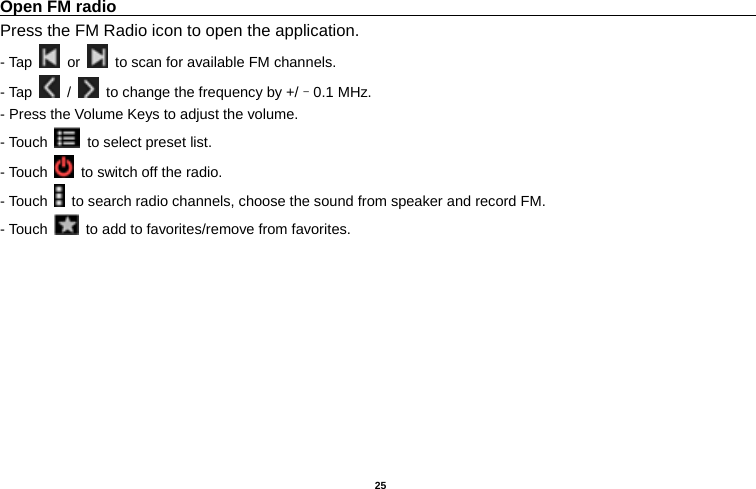   25  Open FM radio                                                                                    Press the FM Radio icon to open the application. - Tap   or    to scan for available FM channels. - Tap   /    to change the frequency by +/–0.1 MHz. - Press the Volume Keys to adjust the volume. - Touch    to select preset list. - Touch    to switch off the radio. - Touch    to search radio channels, choose the sound from speaker and record FM.   - Touch    to add to favorites/remove from favorites. 