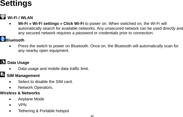   27  Settings    Wi-Fi / WLAN   • Wi-Fi » Wi-Fi settings » Click Wi-Fi to power on. When switched on, the Wi-Fi will automatically search for available networks. Any unsecured network can be used directly and any secured network requires a password or credentials prior to connection. Bluetooth  •  Press the switch to power on Bluetooth. Once on, the Bluetooth will automatically scan for any nearby open equipment.   Data Usage  •  Data usage and mobile data traffic limit.  SIM Management  •  Select to disable the SIM card.   • Network Operators. Wireless &amp; Networks   • Airplane Mode • VPN •  Tethering &amp; Portable hotspot     