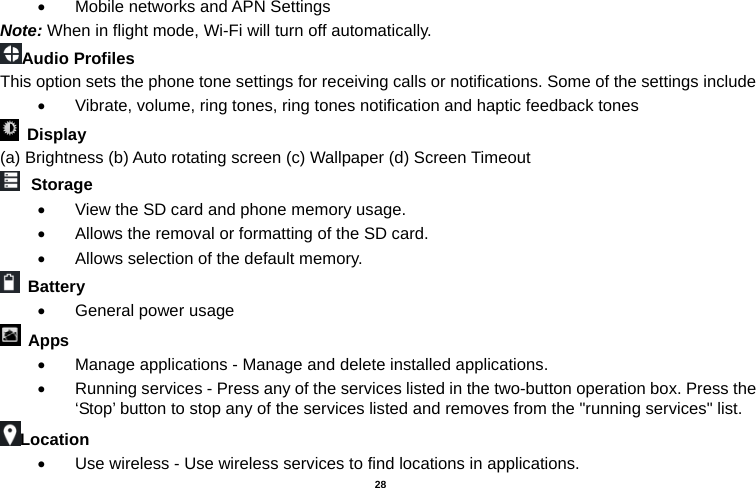   28  •  Mobile networks and APN Settings Note: When in flight mode, Wi-Fi will turn off automatically. Audio Profiles This option sets the phone tone settings for receiving calls or notifications. Some of the settings include •  Vibrate, volume, ring tones, ring tones notification and haptic feedback tones  Display   (a) Brightness (b) Auto rotating screen (c) Wallpaper (d) Screen Timeout  Storage •  View the SD card and phone memory usage.   •  Allows the removal or formatting of the SD card. •  Allows selection of the default memory.    Battery  •  General power usage  Apps •  Manage applications - Manage and delete installed applications. •  Running services - Press any of the services listed in the two-button operation box. Press the ‘Stop’ button to stop any of the services listed and removes from the &quot;running services&quot; list. Location  •  Use wireless - Use wireless services to find locations in applications. 