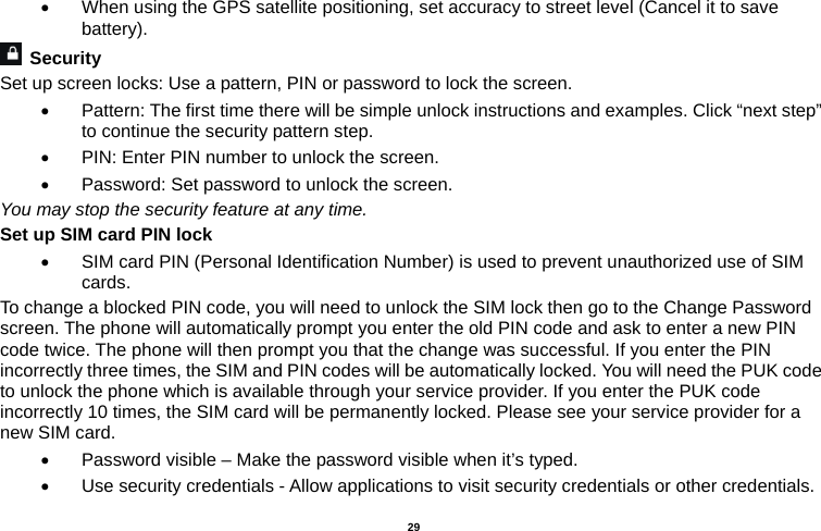   29  •  When using the GPS satellite positioning, set accuracy to street level (Cancel it to save battery).  Security  Set up screen locks: Use a pattern, PIN or password to lock the screen.   •  Pattern: The first time there will be simple unlock instructions and examples. Click “next step” to continue the security pattern step.   •  PIN: Enter PIN number to unlock the screen. •  Password: Set password to unlock the screen. You may stop the security feature at any time. Set up SIM card PIN lock •  SIM card PIN (Personal Identification Number) is used to prevent unauthorized use of SIM cards.  To change a blocked PIN code, you will need to unlock the SIM lock then go to the Change Password screen. The phone will automatically prompt you enter the old PIN code and ask to enter a new PIN code twice. The phone will then prompt you that the change was successful. If you enter the PIN incorrectly three times, the SIM and PIN codes will be automatically locked. You will need the PUK code to unlock the phone which is available through your service provider. If you enter the PUK code incorrectly 10 times, the SIM card will be permanently locked. Please see your service provider for a new SIM card. •  Password visible – Make the password visible when it’s typed. •  Use security credentials - Allow applications to visit security credentials or other credentials. 