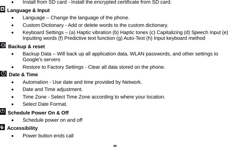   30  •  Install from SD card - Install the encrypted certificate from SD card.     Language &amp; Input   •  Language – Change the language of the phone.   •  Custom Dictionary - Add or delete words to the custom dictionary. •  Keyboard Settings – (a) Haptic vibration (b) Haptic tones (c) Capitalizing (d) Speech Input (e) Inputting words (f) Predictive text function (g) Auto-Text (h) Input keyboard method    Backup &amp; reset   •  Backup Data – Will back up all application data, WLAN passwords, and other settings to Google&apos;s servers •  Restore to Factory Settings - Clear all data stored on the phone.   Date &amp; Time   •  Automation - Use date and time provided by Network. •  Date and Time adjustment.       •  Time Zone - Select Time Zone according to where your location.   •  Select Date Format.   Schedule Power On &amp; Off •  Schedule power on and off  Accessibility  •  Power button ends call 