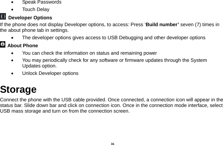   31  • Speak Passwords • Touch Delay  Developer Options If the phone does not display Developer options, to access: Press ‘Build number’ seven (7) times in the about phone tab in settings.   •  The developer options gives access to USB Debugging and other developer options  About Phone  •  You can check the information on status and remaining power •  You may periodically check for any software or firmware updates through the System Updates option. •  Unlock Developer options Storage Connect the phone with the USB cable provided. Once connected, a connection icon will appear in the status bar. Slide down bar and click on connection icon. Once in the connection mode interface, select USB mass storage and turn on from the connection screen. 