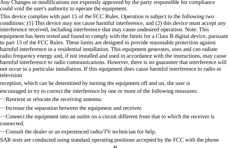   33  Any Changes or modifications not expressly approved by the party responsible for compliance could void the user&apos;s authority to operate the equipment. This device complies with part 15 of the FCC Rules. Operation is subject to the following two conditions: (1) This device may not cause harmful interference, and (2) this device must accept any interference received, including interference that may cause undesired operation. Note: This equipment has been tested and found to comply with the limits for a Class B digital device, pursuant to part 15 of the FCC Rules. These limits are designed to provide reasonable protection against harmful interference in a residential installation. This equipment generates, uses and can radiate radio frequency energy and, if not installed and used in accordance with the instructions, may cause harmful interference to radio communications. However, there is no guarantee that interference will not occur in a particular installation. If this equipment does cause harmful interference to radio or television reception, which can be determined by turning the equipment off and on, the user is encouraged to try to correct the interference by one or more of the following measures: —Reorient or relocate the receiving antenna. —Increase the separation between the equipment and receiver. —Connect the equipment into an outlet on a circuit different from that to which the receiver is connected. —Consult the dealer or an experienced radio/TV technician for help. SAR tests are conducted using standard operating positions accepted by the FCC with the phone 