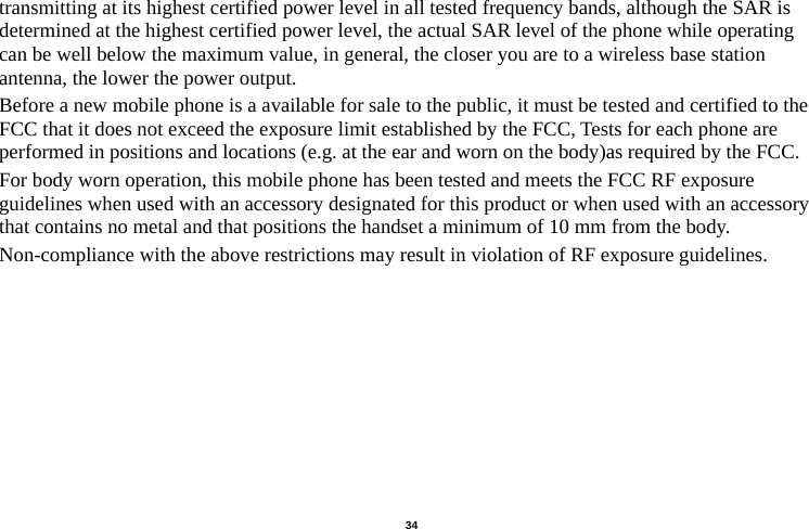   34  transmitting at its highest certified power level in all tested frequency bands, although the SAR is determined at the highest certified power level, the actual SAR level of the phone while operating can be well below the maximum value, in general, the closer you are to a wireless base station antenna, the lower the power output. Before a new mobile phone is a available for sale to the public, it must be tested and certified to the FCC that it does not exceed the exposure limit established by the FCC, Tests for each phone are performed in positions and locations (e.g. at the ear and worn on the body)as required by the FCC. For body worn operation, this mobile phone has been tested and meets the FCC RF exposure guidelines when used with an accessory designated for this product or when used with an accessory that contains no metal and that positions the handset a minimum of 10 mm from the body. Non-compliance with the above restrictions may result in violation of RF exposure guidelines.                                        