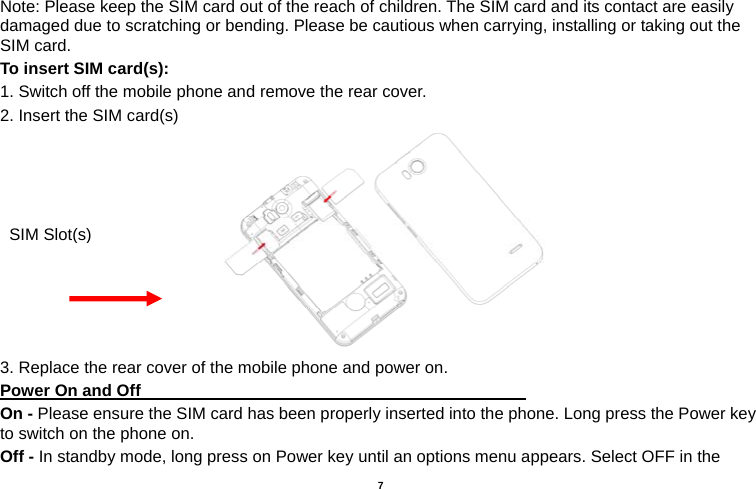   7  Note: Please keep the SIM card out of the reach of children. The SIM card and its contact are easily damaged due to scratching or bending. Please be cautious when carrying, installing or taking out the SIM card. To insert SIM card(s): 1. Switch off the mobile phone and remove the rear cover.   2. Insert the SIM card(s)  3. Replace the rear cover of the mobile phone and power on. Power On and Off                                                                                 On - Please ensure the SIM card has been properly inserted into the phone. Long press the Power key to switch on the phone on. Off - In standby mode, long press on Power key until an options menu appears. Select OFF in the SIM Slot(s)