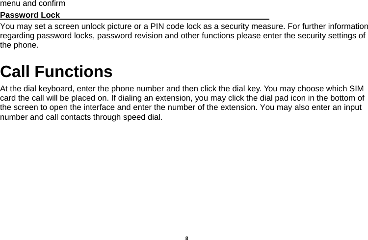   8  menu and confirm Password Lock                                                    You may set a screen unlock picture or a PIN code lock as a security measure. For further information regarding password locks, password revision and other functions please enter the security settings of the phone. Call Functions                                   At the dial keyboard, enter the phone number and then click the dial key. You may choose which SIM card the call will be placed on. If dialing an extension, you may click the dial pad icon in the bottom of the screen to open the interface and enter the number of the extension. You may also enter an input number and call contacts through speed dial. 