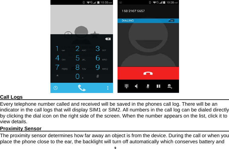   9      Call Logs                                                                                         Every telephone number called and received will be saved in the phones call log. There will be an indicator in the call logs that will display SIM1 or SIM2. All numbers in the call log can be dialed directly by clicking the dial icon on the right side of the screen. When the number appears on the list, click it to view details.   Proximity Sensor                                                                                  The proximity sensor determines how far away an object is from the device. During the call or when you place the phone close to the ear, the backlight will turn off automatically which conserves battery and 