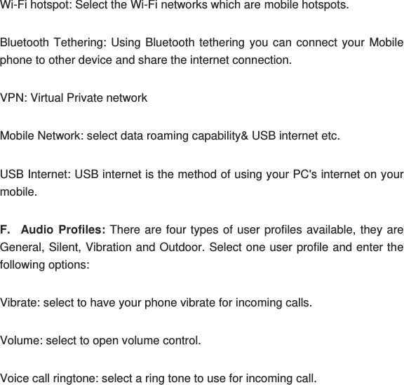 Wi-Fi hotspot: Select the Wi-Fi networks which are mobile hotspots. Bluetooth Tethering: Using Bluetooth tethering you can connect your Mobile phone to other device and share the internet connection. VPN: Virtual Private network Mobile Network: select data roaming capability&amp; USB internet etc. USB Internet: USB internet is the method of using your PC&apos;s internet on your mobile. F. Audio Profiles: There are four types of user profiles available, they are General, Silent, Vibration and Outdoor. Select one user profile and enter the following options: Vibrate: select to have your phone vibrate for incoming calls. Volume: select to open volume control. Voice call ringtone: select a ring tone to use for incoming call. 