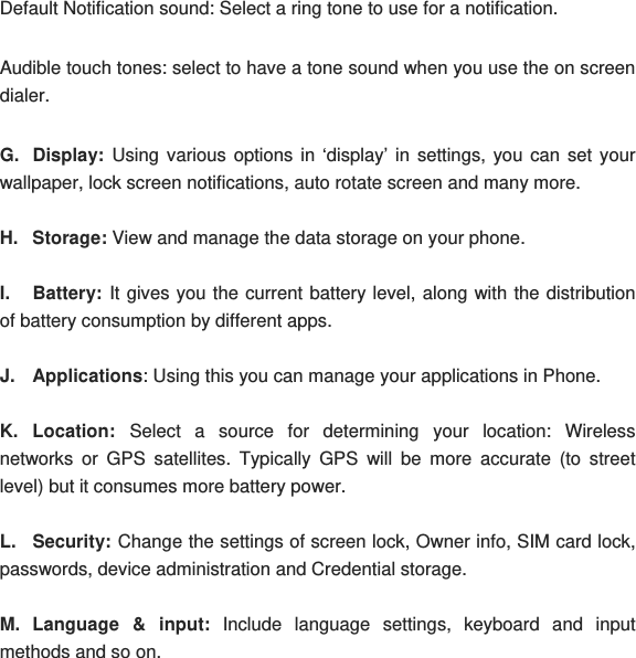 Default Notification sound: Select a ring tone to use for a notification. Audible touch tones: select to have a tone sound when you use the on screen dialer. G. Display: Using various options in ‘display’ in settings, you can set your wallpaper, lock screen notifications, auto rotate screen and many more. H. Storage: View and manage the data storage on your phone. I. Battery: It gives you the current battery level, along with the distribution of battery consumption by different apps. J. Applications: Using this you can manage your applications in Phone. K. Location: Select a source for determining your location: Wireless networks or GPS satellites. Typically GPS will be more accurate (to street level) but it consumes more battery power. L. Security: Change the settings of screen lock, Owner info, SIM card lock, passwords, device administration and Credential storage. M. Language &amp; input: Include language settings, keyboard and input methods and so on. 