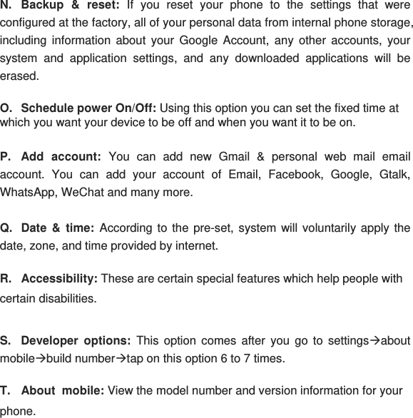 N.  Backup &amp; reset: If you reset your phone to the settings that were configured at the factory, all of your personal data from internal phone storage, including information about your Google Account, any other accounts, your system and application settings, and any downloaded applications will be erased. O.  Schedule power On/Off: Using this option you can set the fixed time at which you want your device to be off and when you want it to be on.  P. Add account: You can add new Gmail &amp; personal web mail email account. You can add your account of Email, Facebook, Google, Gtalk, WhatsApp, WeChat and many more. Q. Date &amp; time: According to the pre-set, system will voluntarily apply the date, zone, and time provided by internet. R. Accessibility: These are certain special features which help people with certain disabilities. S. Developer options: This option comes after you go to settingsÆabout mobileÆbuild numberÆtap on this option 6 to 7 times. T. About  mobile: View the model number and version information for your phone. 