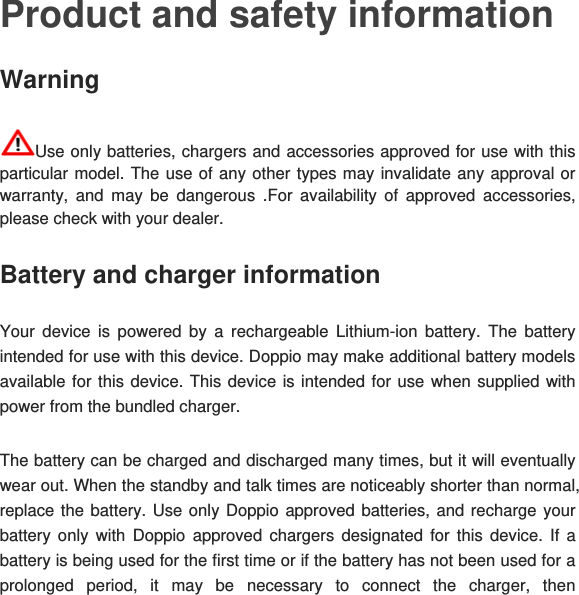 Product and safety information Warning  Use only batteries, chargers and accessories approved for use with this particular model. The use of any other types may invalidate any approval or warranty, and may be dangerous .For availability of approved accessories, please check with your dealer.  Battery and charger information Your device is powered by a rechargeable Lithium-ion battery. The battery intended for use with this device. Doppio may make additional battery models available for this device. This device is intended for use when supplied with power from the bundled charger. The battery can be charged and discharged many times, but it will eventually wear out. When the standby and talk times are noticeably shorter than normal, replace the battery. Use only Doppio approved batteries, and recharge your battery only with Doppio approved chargers designated for this device. If a battery is being used for the first time or if the battery has not been used for a prolonged period, it may be necessary to connect the charger, then 