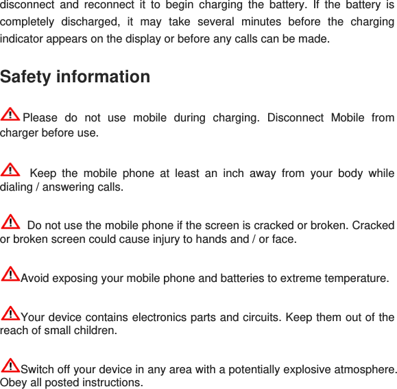 disconnect and reconnect it to begin charging the battery. If the battery is completely discharged, it may take several minutes before the charging indicator appears on the display or before any calls can be made. Safety information Please do not use mobile during charging. Disconnect Mobile from charger before use.   Keep the mobile phone at least an inch away from your body while dialing / answering calls.   Do not use the mobile phone if the screen is cracked or broken. Cracked or broken screen could cause injury to hands and / or face.  Avoid exposing your mobile phone and batteries to extreme temperature. Your device contains electronics parts and circuits. Keep them out of the reach of small children. Switch off your device in any area with a potentially explosive atmosphere. Obey all posted instructions. 