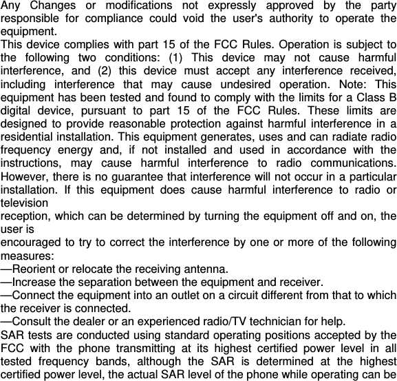  Any Changes or modifications not expressly approved by the party responsible for compliance could void the user&apos;s authority to operate the equipment. This device complies with part 15 of the FCC Rules. Operation is subject to the following two conditions: (1) This device may not cause harmful interference, and (2) this device must accept any interference received, including interference that may cause undesired operation. Note: This equipment has been tested and found to comply with the limits for a Class B digital device, pursuant to part 15 of the FCC Rules. These limits are designed to provide reasonable protection against harmful interference in a residential installation. This equipment generates, uses and can radiate radio frequency energy and, if not installed and used in accordance with the instructions, may cause harmful interference to radio communications. However, there is no guarantee that interference will not occur in a particular installation. If this equipment does cause harmful interference to radio or television reception, which can be determined by turning the equipment off and on, the user is encouraged to try to correct the interference by one or more of the following measures: —Reorient or relocate the receiving antenna. —Increase the separation between the equipment and receiver. —Connect the equipment into an outlet on a circuit different from that to which the receiver is connected. —Consult the dealer or an experienced radio/TV technician for help. SAR tests are conducted using standard operating positions accepted by the FCC with the phone transmitting at its highest certified power level in all tested frequency bands, although the SAR is determined at the highest certified power level, the actual SAR level of the phone while operating can be 