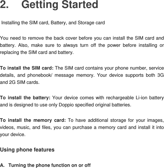 2. Getting Started  Installing the SIM card, Battery, and Storage card You need to remove the back cover before you can install the SIM card and battery. Also, make sure to always turn off the power before installing or replacing the SIM card and battery. To install the SIM card: The SIM card contains your phone number, service details, and phonebook/ message memory. Your device supports both 3G and 2G SIM cards. To install the battery: Your device comes with rechargeable Li-ion battery and is designed to use only Doppio specified original batteries. To install the memory card: To have additional storage for your images, videos, music, and files, you can purchase a memory card and install it into your device. Using phone features A.  Turning the phone function on or off 