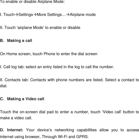 To enable or disable Airplane Mode: I. TouchÆSettingsÆMore Settings…ÆAirplane mode II. Touch ‘airplane Mode’ to enable or disable B.  Making a call On Home screen, touch Phone to enter the dial screen I. Call log tab: select an entry listed in the log to call the number. II. Contacts tab: Contacts with phone numbers are listed. Select a contact to dial. C.  Making a Video call Touch the on-screen dial pad to enter a number, touch ‘Video call’ button to make a video call. D. Internet: Your device’s networking capabilities allow you to access internet using browser, Through Wi-Fi and GPRS. 