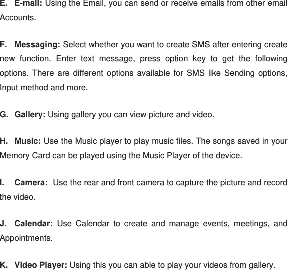 E. E-mail: Using the Email, you can send or receive emails from other email Accounts. F. Messaging: Select whether you want to create SMS after entering create new function. Enter text message, press option key to get the following options. There are different options available for SMS like Sending options, Input method and more. G. Gallery: Using gallery you can view picture and video. H. Music: Use the Music player to play music files. The songs saved in your Memory Card can be played using the Music Player of the device. I. Camera:  Use the rear and front camera to capture the picture and record the video. J. Calendar: Use Calendar to create and manage events, meetings, and Appointments. K. Video Player: Using this you can able to play your videos from gallery. 