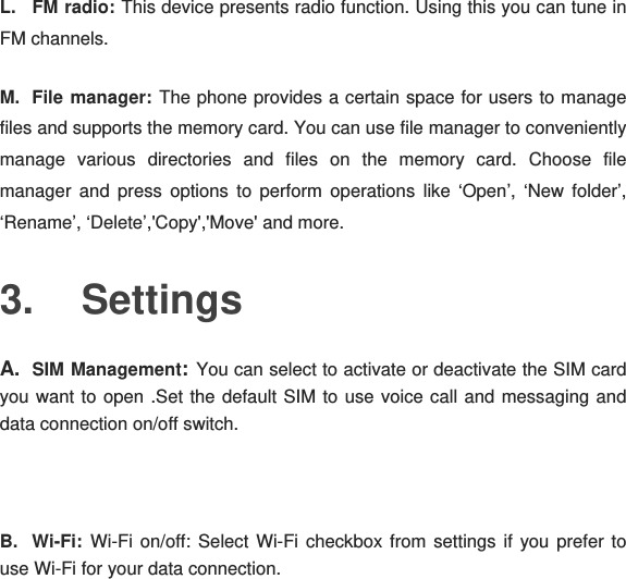 L. FM radio: This device presents radio function. Using this you can tune in FM channels. M. File manager: The phone provides a certain space for users to manage files and supports the memory card. You can use file manager to conveniently manage various directories and files on the memory card. Choose file manager and press options to perform operations like ‘Open’, ‘New folder’, ‘Rename’, ‘Delete’,&apos;Copy&apos;,&apos;Move&apos; and more. 3. Settings A.  SIM Management: You can select to activate or deactivate the SIM card you want to open .Set the default SIM to use voice call and messaging and data connection on/off switch.  B. Wi-Fi: Wi-Fi on/off: Select Wi-Fi checkbox from settings if you prefer to use Wi-Fi for your data connection. 