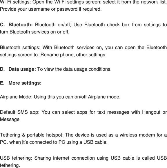 Wi-Fi settings: Open the Wi-Fi settings screen; select it from the network list. Provide your username or password if required.  C. Bluetooth: Bluetooth on/off, Use Bluetooth check box from settings to turn Bluetooth services on or off. Bluetooth settings: With Bluetooth services on, you can open the Bluetooth settings screen to: Rename phone, other settings. D. Data usage: To view the data usage conditions. E. More settings:  Airplane Mode: Using this you can on/off Airplane mode. Default SMS app: You can select apps for text messages with Hangout or Message  Tethering &amp; portable hotspot: The device is used as a wireless modem for a PC, when it’s connected to PC using a USB cable.  USB tethering: Sharing internet connection using USB cable is called USB tethering. 