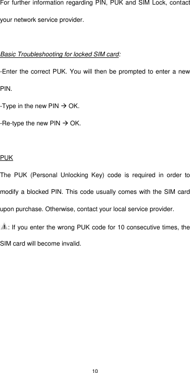 10 For further information regarding PIN, PUK and SIM Lock, contact your network service provider.  Basic Troubleshooting for locked SIM card: -Enter the correct PUK. You will then be prompted to enter a new PIN. -Type in the new PIN  OK. -Re-type the new PIN  OK.  PUK The  PUK  (Personal  Unlocking  Key)  code  is  required  in  order  to modify a blocked PIN. This code usually comes with the SIM card upon purchase. Otherwise, contact your local service provider.   : If you enter the wrong PUK code for 10 consecutive times, the SIM card will become invalid. 