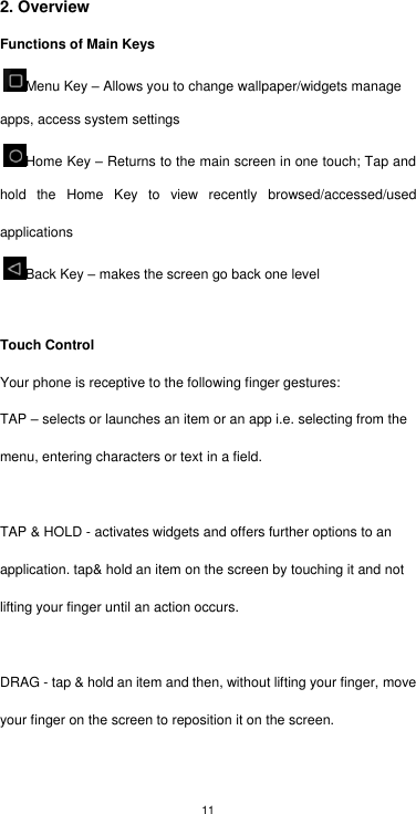 11 2. Overview Functions of Main Keys Menu Key – Allows you to change wallpaper/widgets manage apps, access system settings   Home Key – Returns to the main screen in one touch; Tap and hold  the  Home  Key  to  view  recently  browsed/accessed/used applications Back Key – makes the screen go back one level  Touch Control Your phone is receptive to the following finger gestures: TAP – selects or launches an item or an app i.e. selecting from the menu, entering characters or text in a field.  TAP &amp; HOLD - activates widgets and offers further options to an application. tap&amp; hold an item on the screen by touching it and not lifting your finger until an action occurs.  DRAG - tap &amp; hold an item and then, without lifting your finger, move your finger on the screen to reposition it on the screen. 