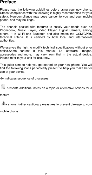 2 Preface  Please read the following guidelines before using your new phone. Utmost compliance with the following is highly recommended for your safety.  Non-compliance  may  pose  danger  to  you  and  your  mobile phone, and may be illegal.  The  phoneis  packed  with  features  to  satisfy  your  needs  such  as Phonebook,  Music  Player,  Video  Player,  Digital  Camera,  among others.  It  is  Wi-Fi  and  Bluetooth  and  also  meets  the  GSM/GPRS technical  criteria.  It  is  certified  by  both  local  and  international authorities.  Wereserves the right to modify technical specifications without prior notice.Some  content  in  this  manual,  i.e.  software,  images, accessories  and  more,  may  vary  from  that  in  the  actual  device. Please refer to your unit for accuracy.  This guide aims to help you get started on your new phone. You will find the following icons periodically present to help you make better use of your device.    - indicates sequence of processes  - presents additional notes on a topic or alternative options for a feature - shows further cautionary measures to prevent damage to your mobile phone