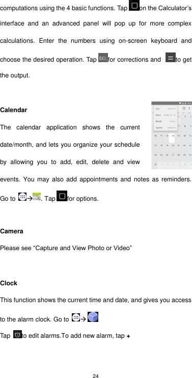 24 computations using the 4 basic functions. Tap on the Calculator’s interface  and  an  advanced  panel  will  pop  up  for  more  complex calculations.  Enter  the  numbers  using  on-screen  keyboard  and choose the desired operation. Tap for corrections and  to get the output.    Calendar The  calendar  application  shows  the  current date/month, and lets you organize your schedule by  allowing  you  to  add,  edit,  delete  and  view events. You may also  add  appointments  and  notes  as  reminders. Go to  . Tap for options.  Camera Please see “Capture and View Photo or Video”  Clock This function shows the current time and date, and gives you access to the alarm clock. Go to   Tap  to edit alarms.To add new alarm, tap +  