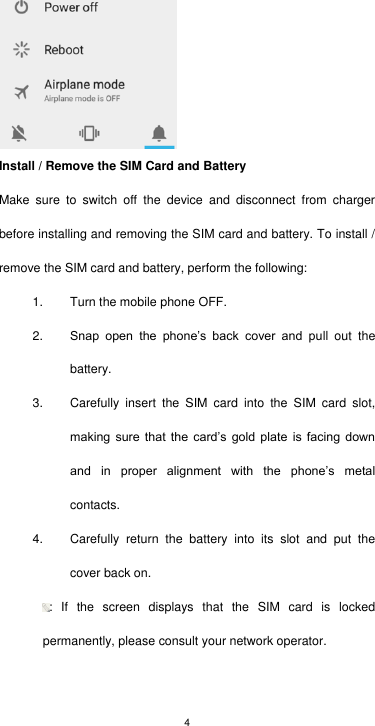 4  Install / Remove the SIM Card and Battery Make  sure  to  switch  off  the  device  and  disconnect  from  charger before installing and removing the SIM card and battery. To install / remove the SIM card and battery, perform the following:   1.  Turn the mobile phone OFF. 2. Snap  open  the  phone’s  back  cover  and  pull  out  the battery. 3.  Carefully  insert  the  SIM  card  into  the  SIM  card  slot, making  sure  that  the  card’s  gold  plate  is  facing  down and  in  proper  alignment  with  the  phone’s  metal contacts. 4.  Carefully  return  the  battery  into  its  slot  and  put  the cover back on. :  If  the  screen  displays  that  the  SIM  card  is  locked permanently, please consult your network operator.    