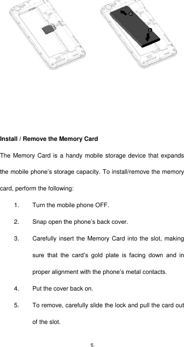 5     Install / Remove the Memory Card The Memory Card is a handy mobile storage device that  expands the mobile phone’s storage capacity. To install/remove the memory card, perform the following: 1.  Turn the mobile phone OFF. 2. Snap open the phone’s back cover. 3.  Carefully insert the Memory Card into the slot, making sure  that  the  card’s  gold  plate  is  facing  down  and  in proper alignment with the phone’s metal contacts.   4.  Put the cover back on. 5.  To remove, carefully slide the lock and pull the card out of the slot. 