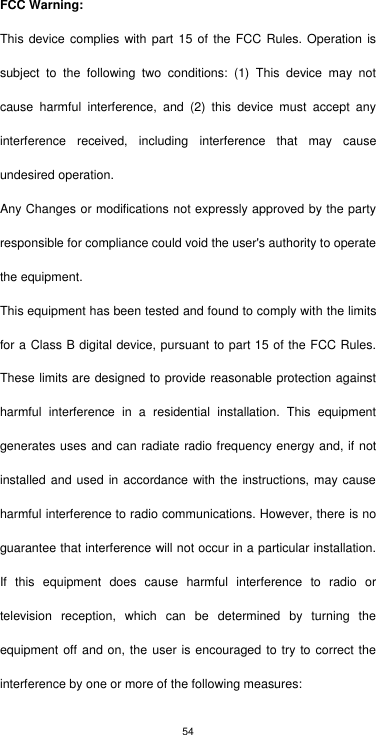 54 FCC Warning: This device complies  with  part 15 of the FCC Rules.  Operation  is subject  to  the  following  two  conditions:  (1)  This  device  may  not cause  harmful  interference,  and  (2)  this  device  must  accept  any interference  received,  including  interference  that  may  cause undesired operation. Any Changes or modifications not expressly approved by the party responsible for compliance could void the user&apos;s authority to operate the equipment. This equipment has been tested and found to comply with the limits for a Class B digital device, pursuant to part 15 of the FCC Rules. These limits are designed to provide reasonable protection against harmful  interference  in  a  residential  installation.  This  equipment generates uses and can radiate radio frequency energy and, if not installed and used in accordance with the instructions, may cause harmful interference to radio communications. However, there is no guarantee that interference will not occur in a particular installation. If  this  equipment  does  cause  harmful  interference  to  radio  or television  reception,  which  can  be  determined  by  turning  the equipment off and on, the user is encouraged to try to correct the interference by one or more of the following measures: 