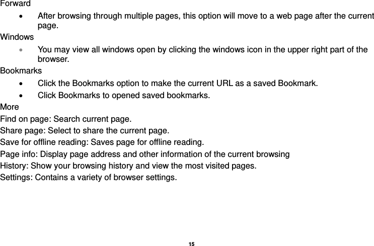   15  Forward •  After browsing through multiple pages, this option will move to a web page after the current page. Windows • You may view all windows open by clicking the windows icon in the upper right part of the browser. Bookmarks •  Click the Bookmarks option to make the current URL as a saved Bookmark. •  Click Bookmarks to opened saved bookmarks. More Find on page: Search current page. Share page: Select to share the current page. Save for offline reading: Saves page for offline reading. Page info: Display page address and other information of the current browsing History: Show your browsing history and view the most visited pages. Settings: Contains a variety of browser settings.  