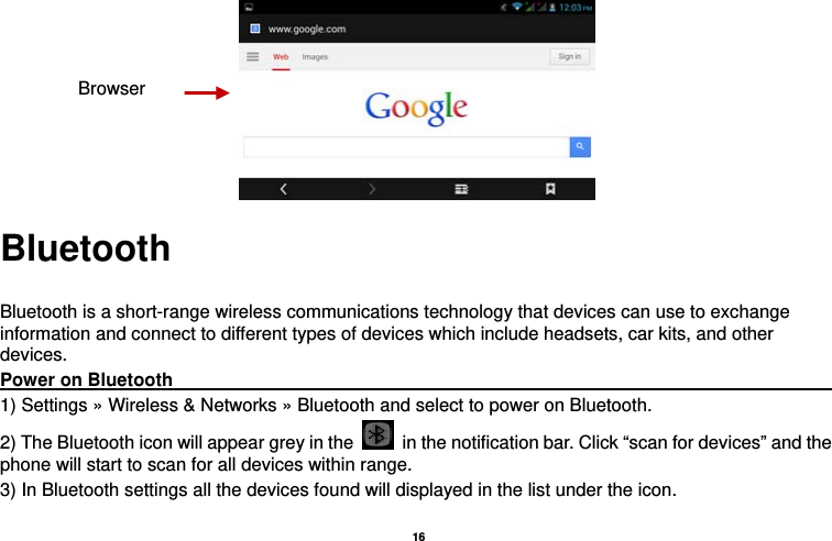   16   Bluetooth  Bluetooth is a short-range wireless communications technology that devices can use to exchange information and connect to different types of devices which include headsets, car kits, and other devices. Power on Bluetooth                                                                               1) Settings » Wireless &amp; Networks » Bluetooth and select to power on Bluetooth. 2) The Bluetooth icon will appear grey in the    in the notification bar. Click “scan for devices” and the phone will start to scan for all devices within range. 3) In Bluetooth settings all the devices found will displayed in the list under the icon. Browser 