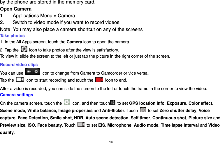   18  by the phone are stored in the memory card. Open Camera 1.  Applications Menu » Camera   2.  Switch to video mode if you want to record videos.   Note: You may also place a camera shortcut on any of the screens Take photos   1. In the All Apps screen, touch the Camera icon to open the camera. 2. Tap the    icon to take photos after the view is satisfactory. To view it, slide the screen to the left or just tap the picture in the right corner of the screen.   Record video clips You can use    icon to change from Camera to Camcorder or vice versa. Tap the    icon to start recording and touch the   icon to end. After a video is recorded, you can slide the screen to the left or touch the frame in the corner to view the video. Camera settings  On the camera screen, touch the    icon, and then touch  to set GPS location info, Exposure, Color effect, Scene mode, White balance, Image properties and Anti-flicker. Touch   to set Zero shutter delay, Voice capture, Face Detection, Smile shot, HDR, Auto scene detection, Self timer, Continuous shot, Picture size and Preview size, ISO, Face beauty. Touch   to set EIS, Microphone, Audio mode, Time lapse interval and Video quality. 