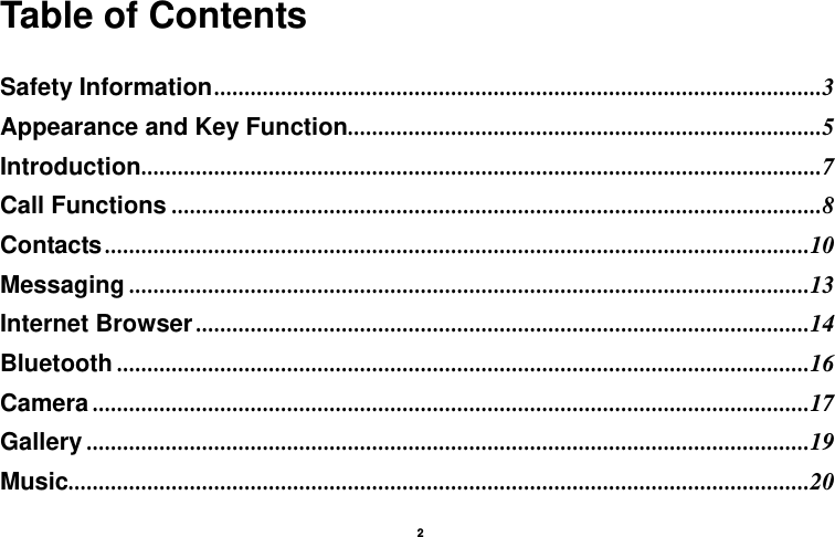   2  Table of Contents  Safety Information ....................................................................................................3Appearance and Key Function ..............................................................................5Introduction ................................................................................................................7Call Functions ...........................................................................................................8Contacts ....................................................................................................................10Messaging ................................................................................................................13Internet Browser .....................................................................................................14Bluetooth ..................................................................................................................16Camera ......................................................................................................................17Gallery .......................................................................................................................19Music ..........................................................................................................................20