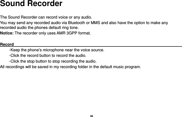   22  Sound Recorder  The Sound Recorder can record voice or any audio.   You may send any recorded audio via Bluetooth or MMS and also have the option to make any recorded audio the phones default ring tone. Notice: The recorder only uses AMR 3GPP format.  Record                                                                                           - Keep the phone’s microphone near the voice source. - Click the record button to record the audio. - Click the stop button to stop recording the audio. All recordings will be saved in my recording folder in the default music program. 